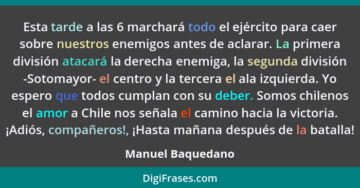 Esta tarde a las 6 marchará todo el ejército para caer sobre nuestros enemigos antes de aclarar. La primera división atacará la der... - Manuel Baquedano