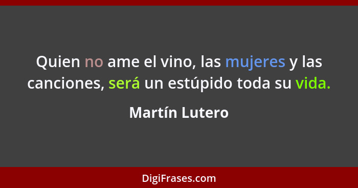 Quien no ame el vino, las mujeres y las canciones, será un estúpido toda su vida.... - Martín Lutero