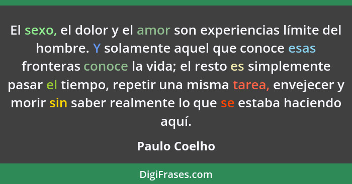 El sexo, el dolor y el amor son experiencias límite del hombre. Y solamente aquel que conoce esas fronteras conoce la vida; el resto es... - Paulo Coelho