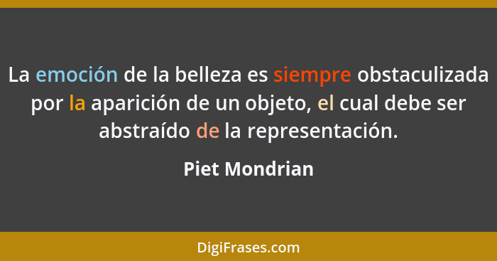 La emoción de la belleza es siempre obstaculizada por la aparición de un objeto, el cual debe ser abstraído de la representación.... - Piet Mondrian