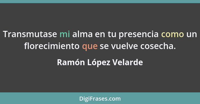 Transmutase mi alma en tu presencia como un florecimiento que se vuelve cosecha.... - Ramón López Velarde