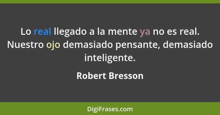 Lo real llegado a la mente ya no es real. Nuestro ojo demasiado pensante, demasiado inteligente.... - Robert Bresson