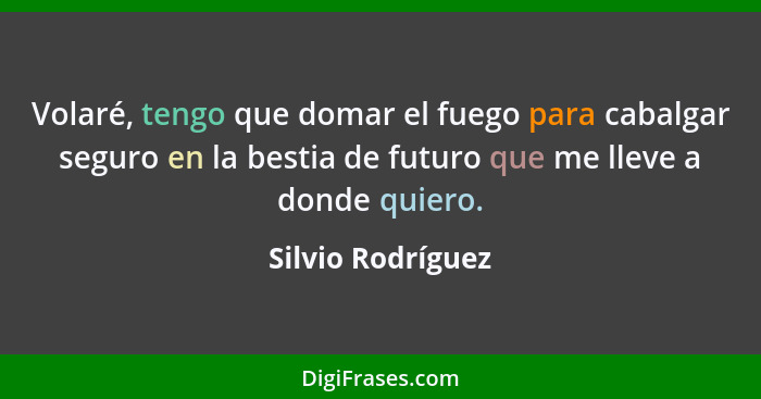 Volaré, tengo que domar el fuego para cabalgar seguro en la bestia de futuro que me lleve a donde quiero.... - Silvio Rodríguez