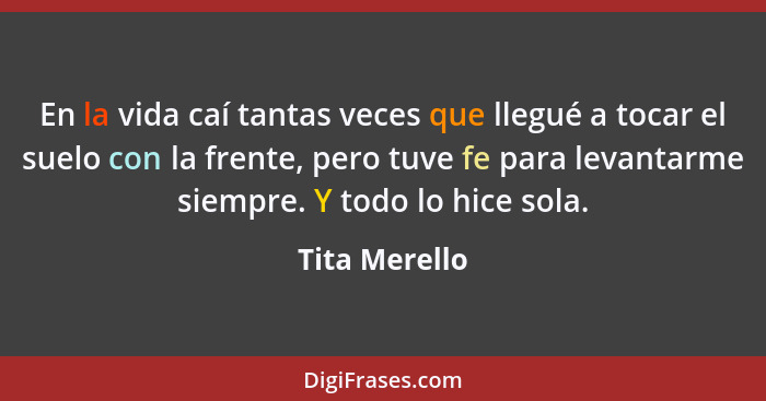 En la vida caí tantas veces que llegué a tocar el suelo con la frente, pero tuve fe para levantarme siempre. Y todo lo hice sola.... - Tita Merello