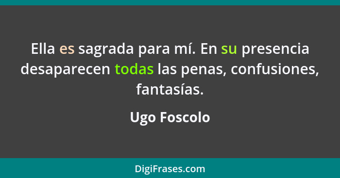 Ella es sagrada para mí. En su presencia desaparecen todas las penas, confusiones, fantasías.... - Ugo Foscolo