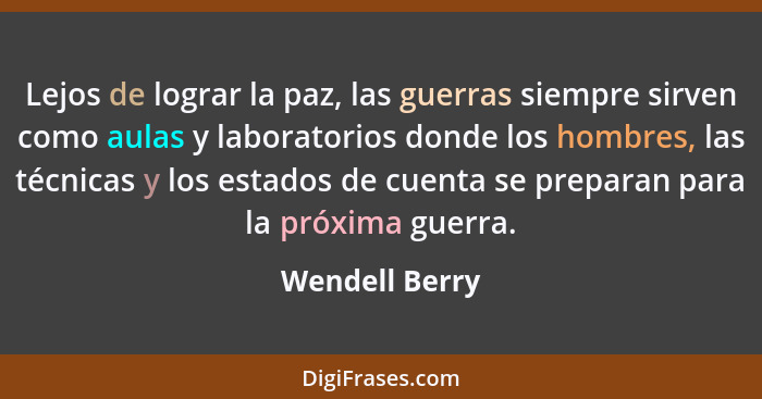 Lejos de lograr la paz, las guerras siempre sirven como aulas y laboratorios donde los hombres, las técnicas y los estados de cuenta s... - Wendell Berry