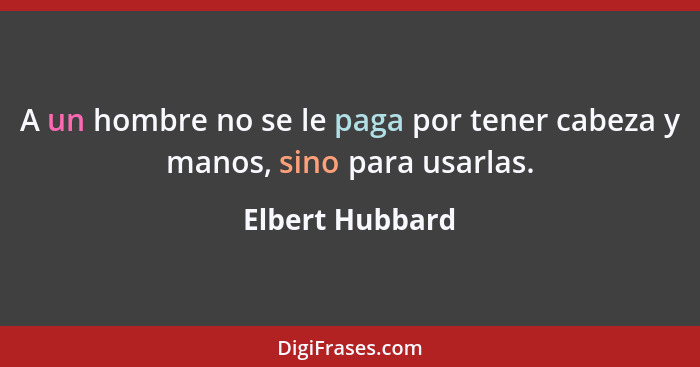 A un hombre no se le paga por tener cabeza y manos, sino para usarlas.... - Elbert Hubbard