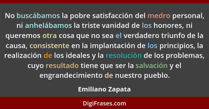 No buscábamos la pobre satisfacción del medro personal, ni anhelábamos la triste vanidad de los honores, ni queremos otra cosa que n... - Emiliano Zapata