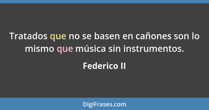 Tratados que no se basen en cañones son lo mismo que música sin instrumentos.... - Federico II