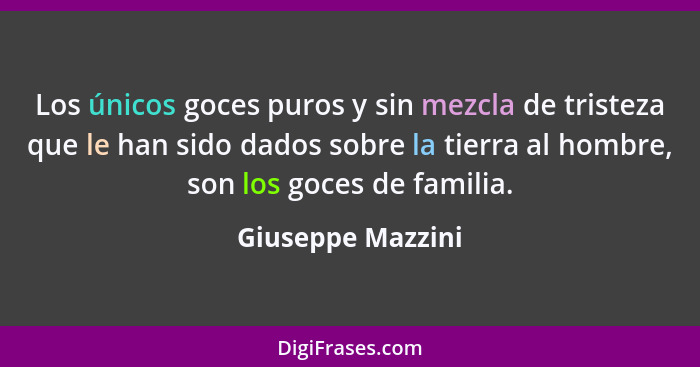 Los únicos goces puros y sin mezcla de tristeza que le han sido dados sobre la tierra al hombre, son los goces de familia.... - Giuseppe Mazzini
