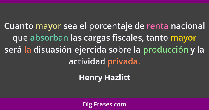 Cuanto mayor sea el porcentaje de renta nacional que absorban las cargas fiscales, tanto mayor será la disuasión ejercida sobre la pro... - Henry Hazlitt