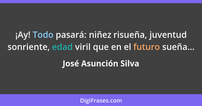 ¡Ay! Todo pasará: niñez risueña, juventud sonriente, edad viril que en el futuro sueña...... - José Asunción Silva