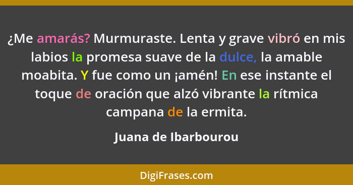 ¿Me amarás? Murmuraste. Lenta y grave vibró en mis labios la promesa suave de la dulce, la amable moabita. Y fue como un ¡amén!... - Juana de Ibarbourou