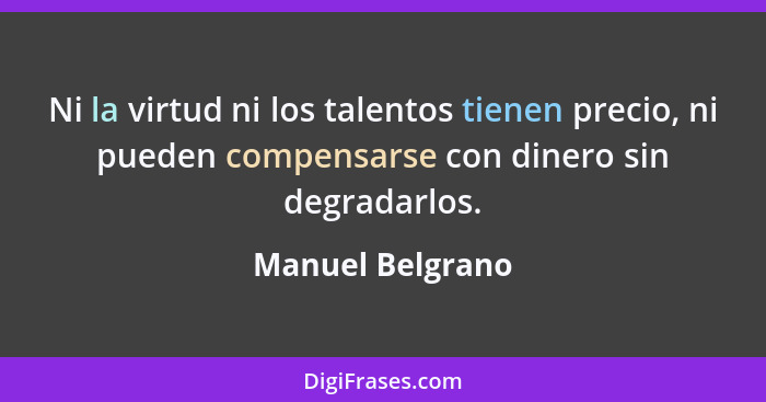 Ni la virtud ni los talentos tienen precio, ni pueden compensarse con dinero sin degradarlos.... - Manuel Belgrano