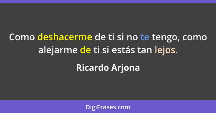 Como deshacerme de ti si no te tengo, como alejarme de ti si estás tan lejos.... - Ricardo Arjona