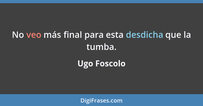 No veo más final para esta desdicha que la tumba.... - Ugo Foscolo