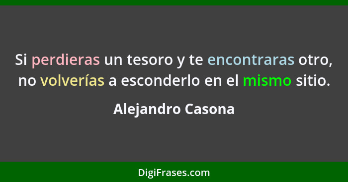 Si perdieras un tesoro y te encontraras otro, no volverías a esconderlo en el mismo sitio.... - Alejandro Casona