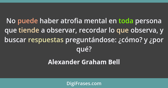No puede haber atrofia mental en toda persona que tiende a observar, recordar lo que observa, y buscar respuestas preguntándos... - Alexander Graham Bell