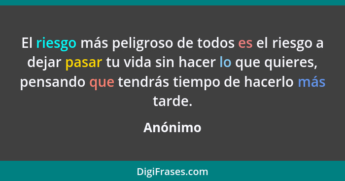 El riesgo más peligroso de todos es el riesgo a dejar pasar tu vida sin hacer lo que quieres, pensando que tendrás tiempo de hacerlo más tar... - Anónimo