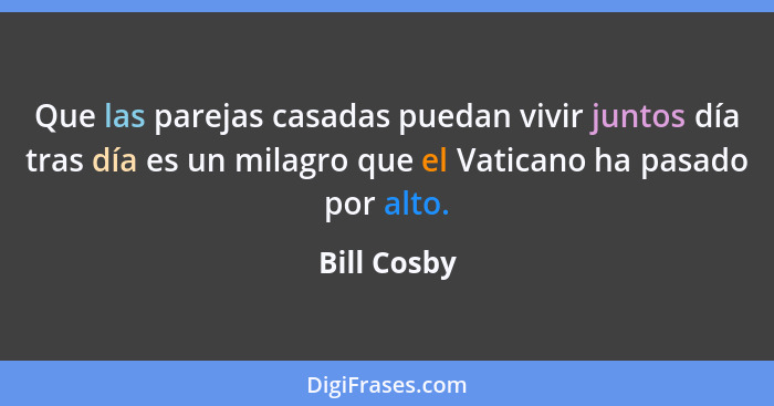 Que las parejas casadas puedan vivir juntos día tras día es un milagro que el Vaticano ha pasado por alto.... - Bill Cosby