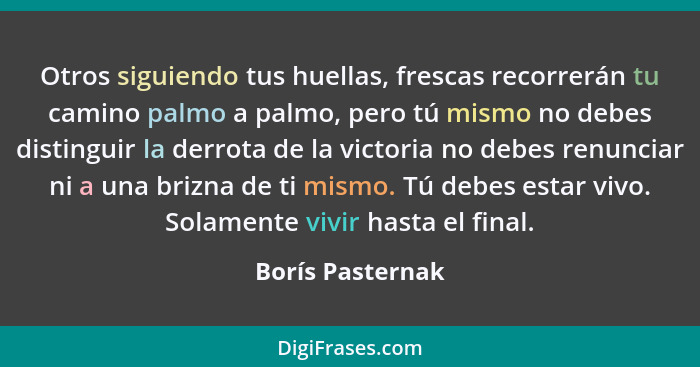 Otros siguiendo tus huellas, frescas recorrerán tu camino palmo a palmo, pero tú mismo no debes distinguir la derrota de la victoria... - Borís Pasternak