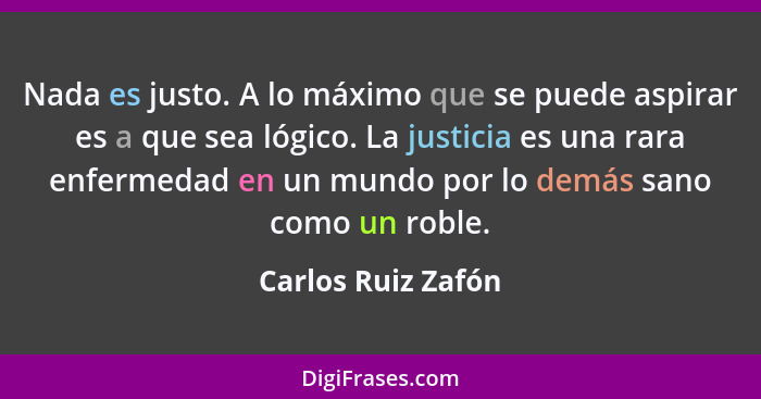 Nada es justo. A lo máximo que se puede aspirar es a que sea lógico. La justicia es una rara enfermedad en un mundo por lo demás s... - Carlos Ruiz Zafón