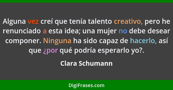 Alguna vez creí que tenía talento creativo, pero he renunciado a esta idea; una mujer no debe desear componer. Ninguna ha sido capaz... - Clara Schumann