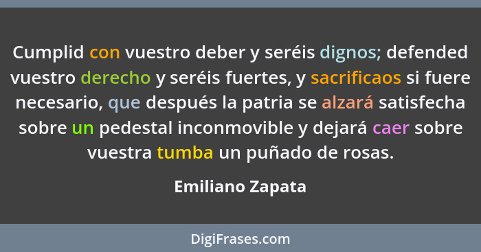 Cumplid con vuestro deber y seréis dignos; defended vuestro derecho y seréis fuertes, y sacrificaos si fuere necesario, que después... - Emiliano Zapata