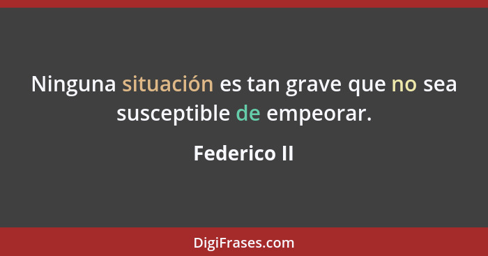 Ninguna situación es tan grave que no sea susceptible de empeorar.... - Federico II