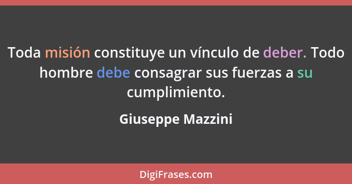 Toda misión constituye un vínculo de deber. Todo hombre debe consagrar sus fuerzas a su cumplimiento.... - Giuseppe Mazzini
