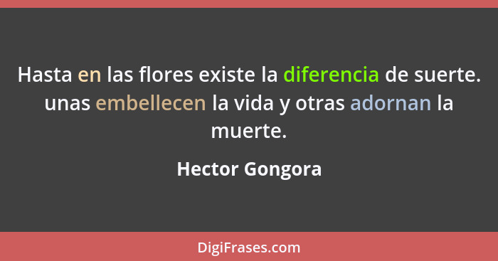 Hasta en las flores existe la diferencia de suerte. unas embellecen la vida y otras adornan la muerte.... - Hector Gongora