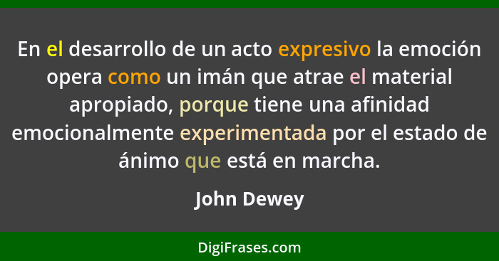 En el desarrollo de un acto expresivo la emoción opera como un imán que atrae el material apropiado, porque tiene una afinidad emocionalm... - John Dewey