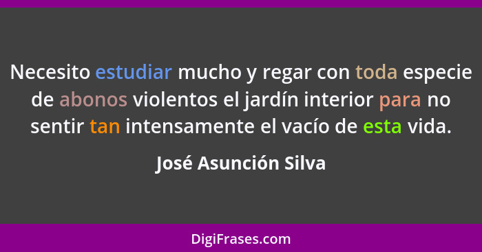 Necesito estudiar mucho y regar con toda especie de abonos violentos el jardín interior para no sentir tan intensamente el vacío... - José Asunción Silva