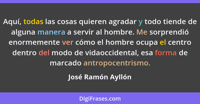 Aquí, todas las cosas quieren agradar y todo tiende de alguna manera a servir al hombre. Me sorprendió enormemente ver cómo el hom... - José Ramón Ayllón