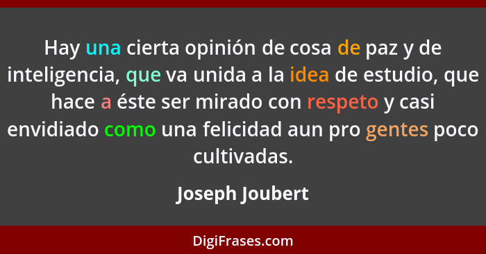 Hay una cierta opinión de cosa de paz y de inteligencia, que va unida a la idea de estudio, que hace a éste ser mirado con respeto y... - Joseph Joubert