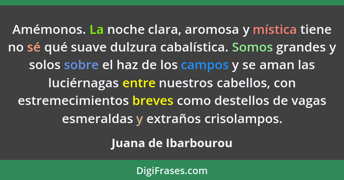 Amémonos. La noche clara, aromosa y mística tiene no sé qué suave dulzura cabalística. Somos grandes y solos sobre el haz de los... - Juana de Ibarbourou