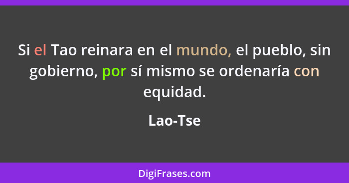 Si el Tao reinara en el mundo, el pueblo, sin gobierno, por sí mismo se ordenaría con equidad.... - Lao-Tse