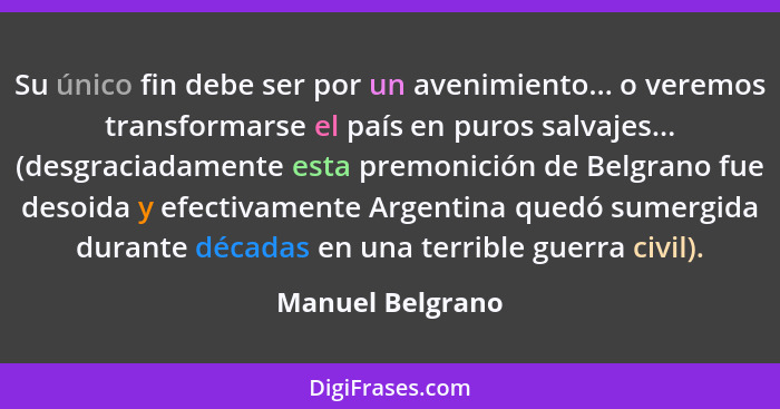 Su único fin debe ser por un avenimiento... o veremos transformarse el país en puros salvajes... (desgraciadamente esta premonición... - Manuel Belgrano