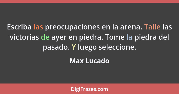 Escriba las preocupaciones en la arena. Talle las victorias de ayer en piedra. Tome la piedra del pasado. Y luego seleccione.... - Max Lucado