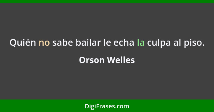 Quién no sabe bailar le echa la culpa al piso.... - Orson Welles