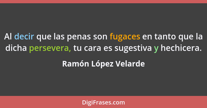 Al decir que las penas son fugaces en tanto que la dicha persevera, tu cara es sugestiva y hechicera.... - Ramón López Velarde