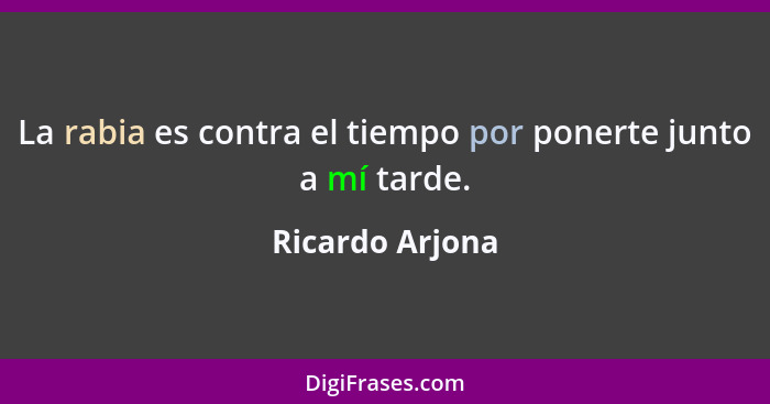 La rabia es contra el tiempo por ponerte junto a mí tarde.... - Ricardo Arjona