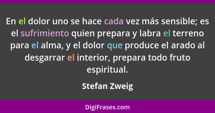 En el dolor uno se hace cada vez más sensible; es el sufrimiento quien prepara y labra el terreno para el alma, y el dolor que produce... - Stefan Zweig