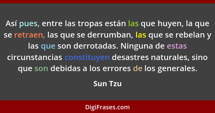 Así pues, entre las tropas están las que huyen, la que se retraen, las que se derrumban, las que se rebelan y las que son derrotadas. Ningun... - Sun Tzu