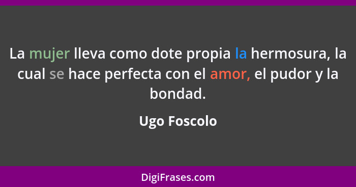 La mujer lleva como dote propia la hermosura, la cual se hace perfecta con el amor, el pudor y la bondad.... - Ugo Foscolo