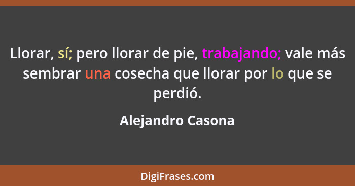 Llorar, sí; pero llorar de pie, trabajando; vale más sembrar una cosecha que llorar por lo que se perdió.... - Alejandro Casona