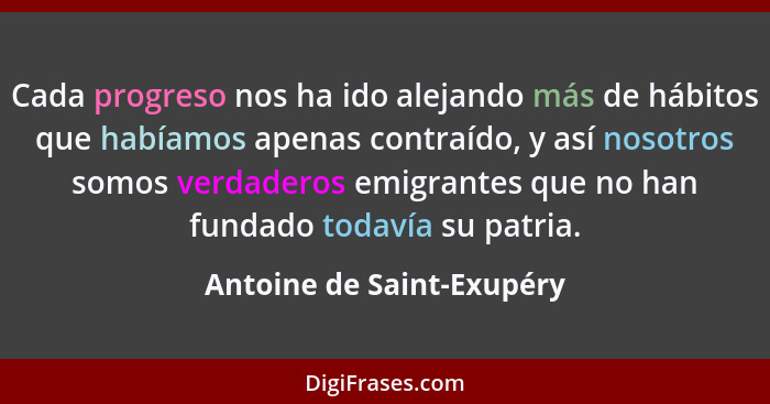 Cada progreso nos ha ido alejando más de hábitos que habíamos apenas contraído, y así nosotros somos verdaderos emigrantes... - Antoine de Saint-Exupéry