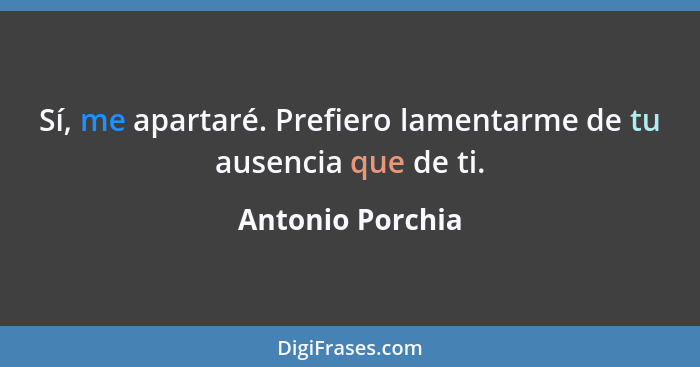 Sí, me apartaré. Prefiero lamentarme de tu ausencia que de ti.... - Antonio Porchia