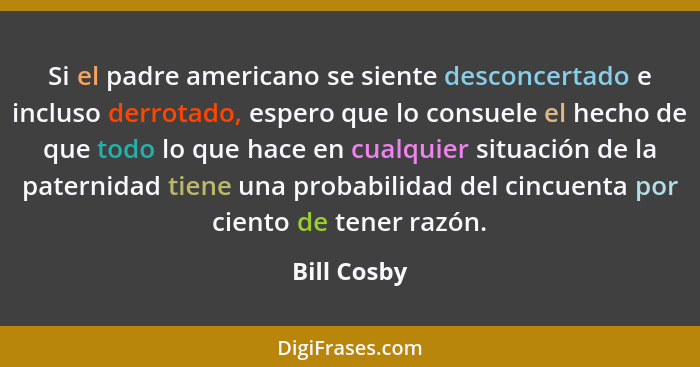 Si el padre americano se siente desconcertado e incluso derrotado, espero que lo consuele el hecho de que todo lo que hace en cualquier s... - Bill Cosby