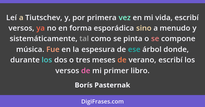 Leí a Tiutschev, y, por primera vez en mi vida, escribí versos, ya no en forma esporádica sino a menudo y sistemáticamente, tal como... - Borís Pasternak